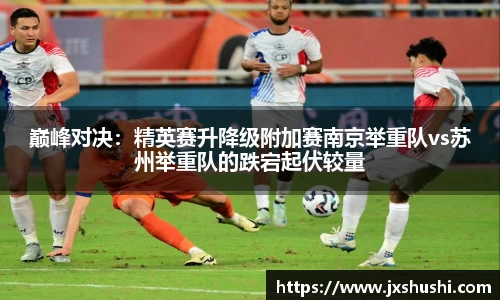 巅峰对决：精英赛升降级附加赛南京举重队vs苏州举重队的跌宕起伏较量